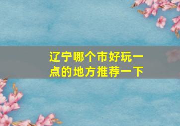 辽宁哪个市好玩一点的地方推荐一下