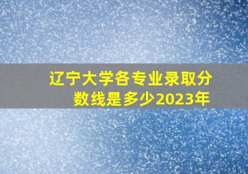 辽宁大学各专业录取分数线是多少2023年