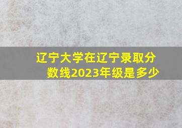 辽宁大学在辽宁录取分数线2023年级是多少