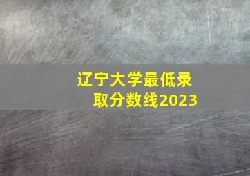 辽宁大学最低录取分数线2023