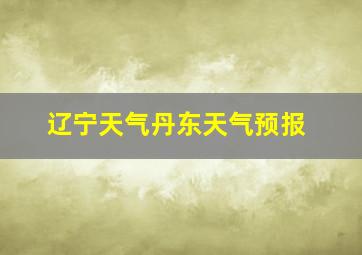 辽宁天气丹东天气预报