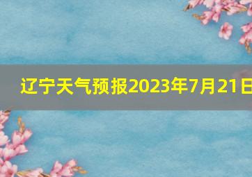 辽宁天气预报2023年7月21日