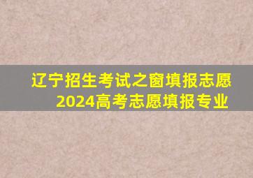 辽宁招生考试之窗填报志愿2024高考志愿填报专业