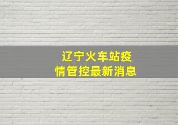 辽宁火车站疫情管控最新消息