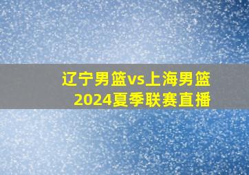 辽宁男篮vs上海男篮2024夏季联赛直播