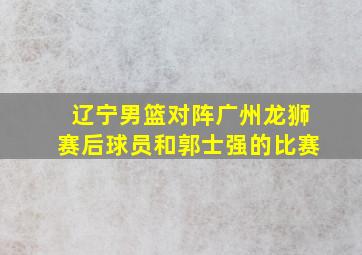 辽宁男篮对阵广州龙狮赛后球员和郭士强的比赛