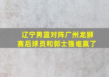 辽宁男篮对阵广州龙狮赛后球员和郭士强谁赢了