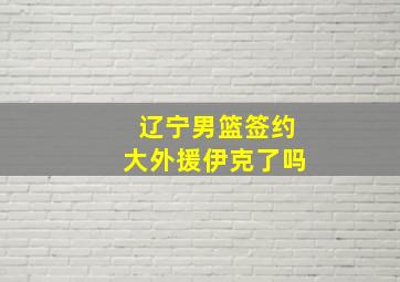 辽宁男篮签约大外援伊克了吗