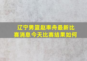 辽宁男篮赵率舟最新比赛消息今天比赛结果如何