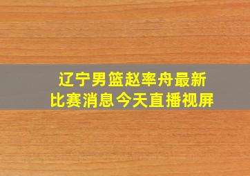 辽宁男篮赵率舟最新比赛消息今天直播视屏