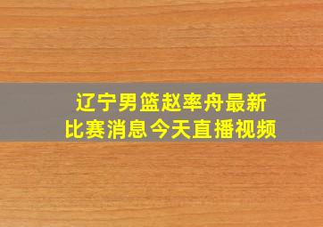 辽宁男篮赵率舟最新比赛消息今天直播视频