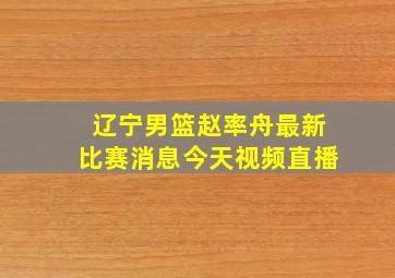 辽宁男篮赵率舟最新比赛消息今天视频直播