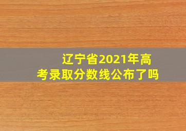 辽宁省2021年高考录取分数线公布了吗