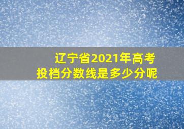 辽宁省2021年高考投档分数线是多少分呢