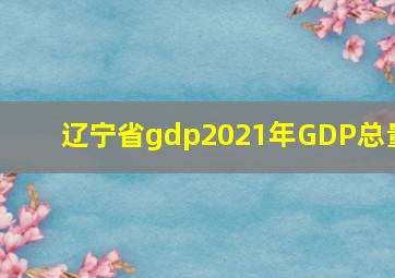 辽宁省gdp2021年GDP总量