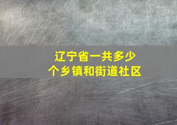 辽宁省一共多少个乡镇和街道社区