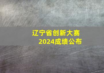 辽宁省创新大赛2024成绩公布