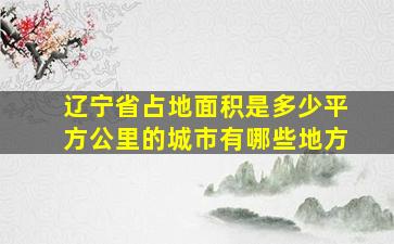 辽宁省占地面积是多少平方公里的城市有哪些地方