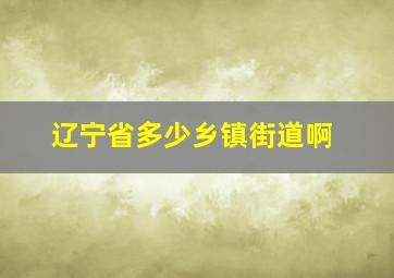 辽宁省多少乡镇街道啊