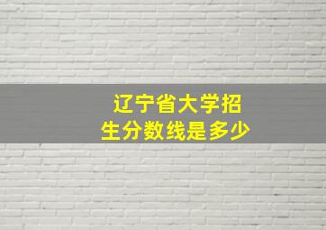 辽宁省大学招生分数线是多少