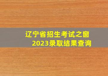 辽宁省招生考试之窗2023录取结果查询