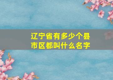 辽宁省有多少个县市区都叫什么名字