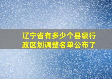 辽宁省有多少个县级行政区划调整名单公布了