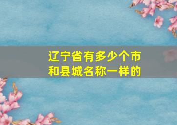 辽宁省有多少个市和县城名称一样的