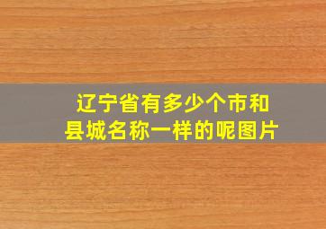 辽宁省有多少个市和县城名称一样的呢图片