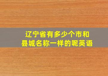 辽宁省有多少个市和县城名称一样的呢英语