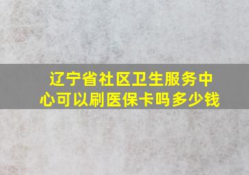 辽宁省社区卫生服务中心可以刷医保卡吗多少钱