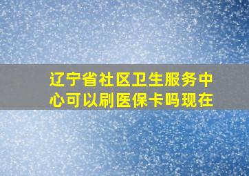 辽宁省社区卫生服务中心可以刷医保卡吗现在