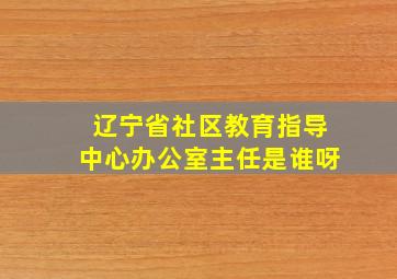 辽宁省社区教育指导中心办公室主任是谁呀