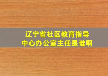 辽宁省社区教育指导中心办公室主任是谁啊