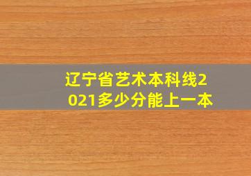 辽宁省艺术本科线2021多少分能上一本