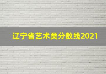 辽宁省艺术类分数线2021