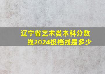 辽宁省艺术类本科分数线2024投档线是多少