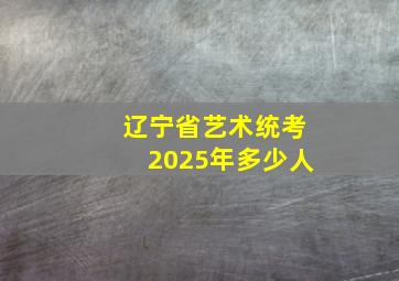 辽宁省艺术统考2025年多少人