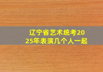 辽宁省艺术统考2025年表演几个人一起