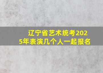 辽宁省艺术统考2025年表演几个人一起报名