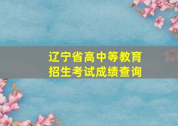 辽宁省高中等教育招生考试成绩查询