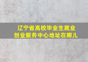 辽宁省高校毕业生就业创业服务中心地址在哪儿