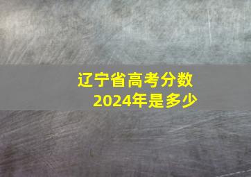 辽宁省高考分数2024年是多少