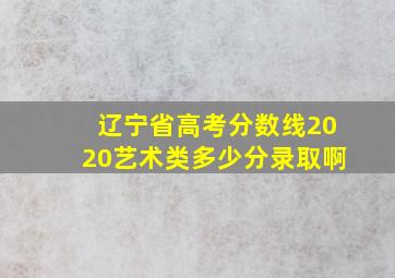 辽宁省高考分数线2020艺术类多少分录取啊