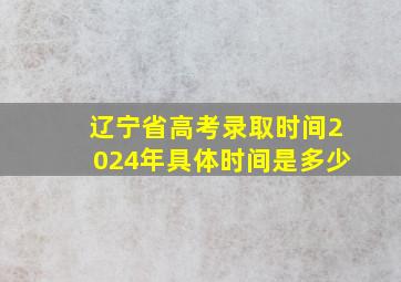 辽宁省高考录取时间2024年具体时间是多少