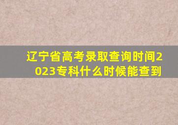 辽宁省高考录取查询时间2023专科什么时候能查到