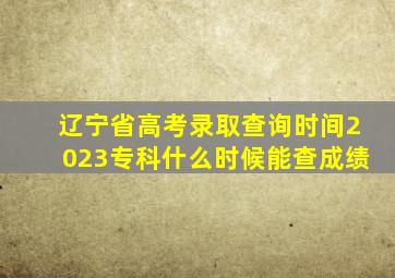 辽宁省高考录取查询时间2023专科什么时候能查成绩