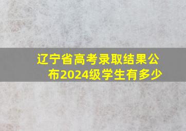 辽宁省高考录取结果公布2024级学生有多少