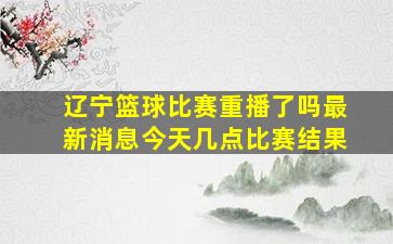 辽宁篮球比赛重播了吗最新消息今天几点比赛结果