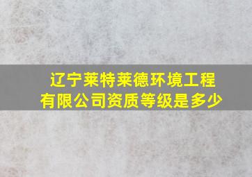 辽宁莱特莱德环境工程有限公司资质等级是多少